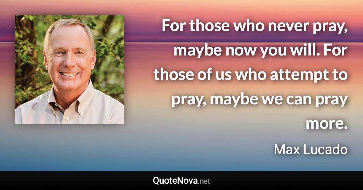 For those who never pray, maybe now you will. For those of us who attempt to pray, maybe we can pray more. - Max Lucado quote