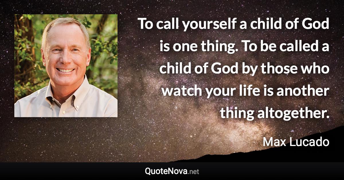 To call yourself a child of God is one thing. To be called a child of God by those who watch your life is another thing altogether. - Max Lucado quote