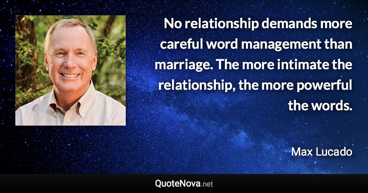 No relationship demands more careful word management than marriage. The more intimate the relationship, the more powerful the words. - Max Lucado quote