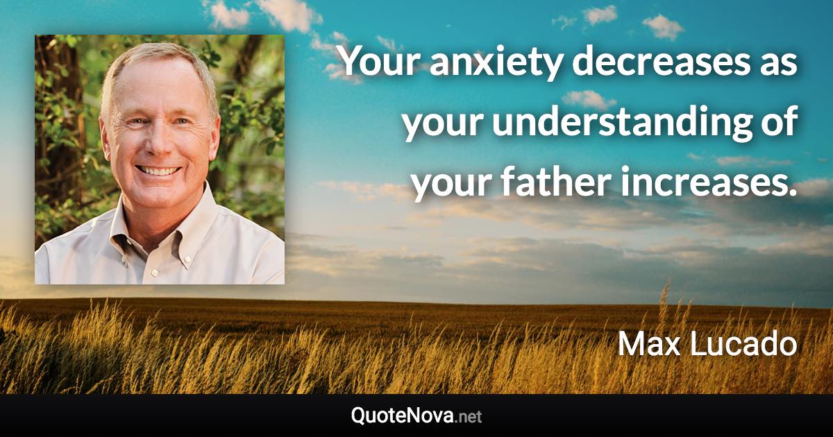 Your anxiety decreases as your understanding of your father increases. - Max Lucado quote