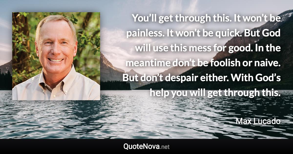 You’ll get through this. It won’t be painless. It won’t be quick. But God will use this mess for good. In the meantime don’t be foolish or naive. But don’t despair either. With God’s help you will get through this. - Max Lucado quote