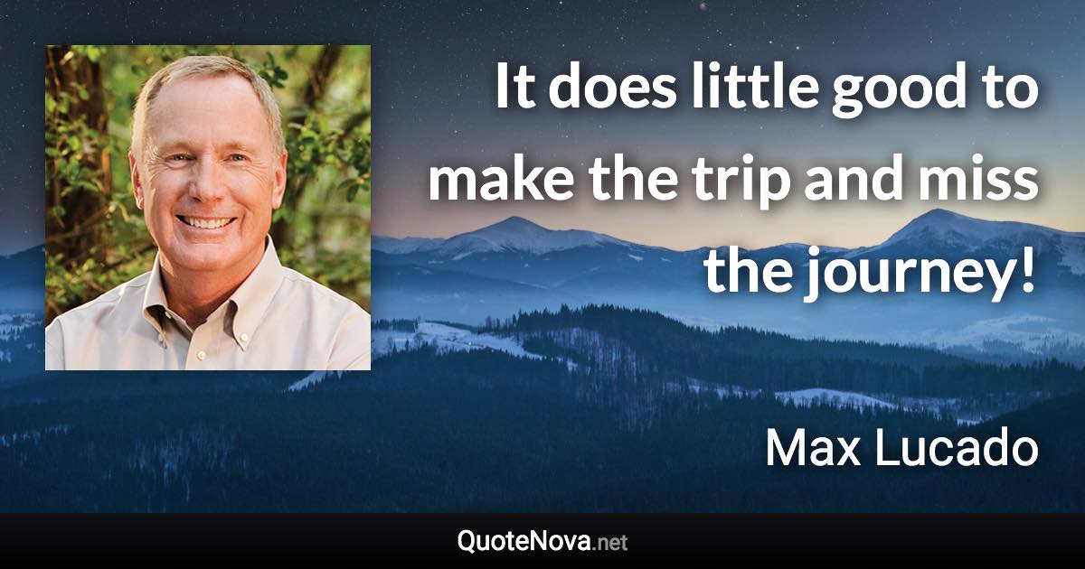 It does little good to make the trip and miss the journey! - Max Lucado quote