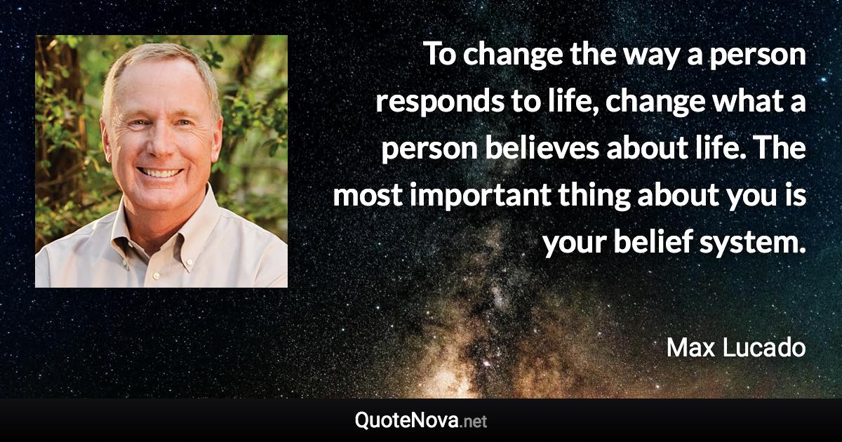 To change the way a person responds to life, change what a person believes about life. The most important thing about you is your belief system. - Max Lucado quote