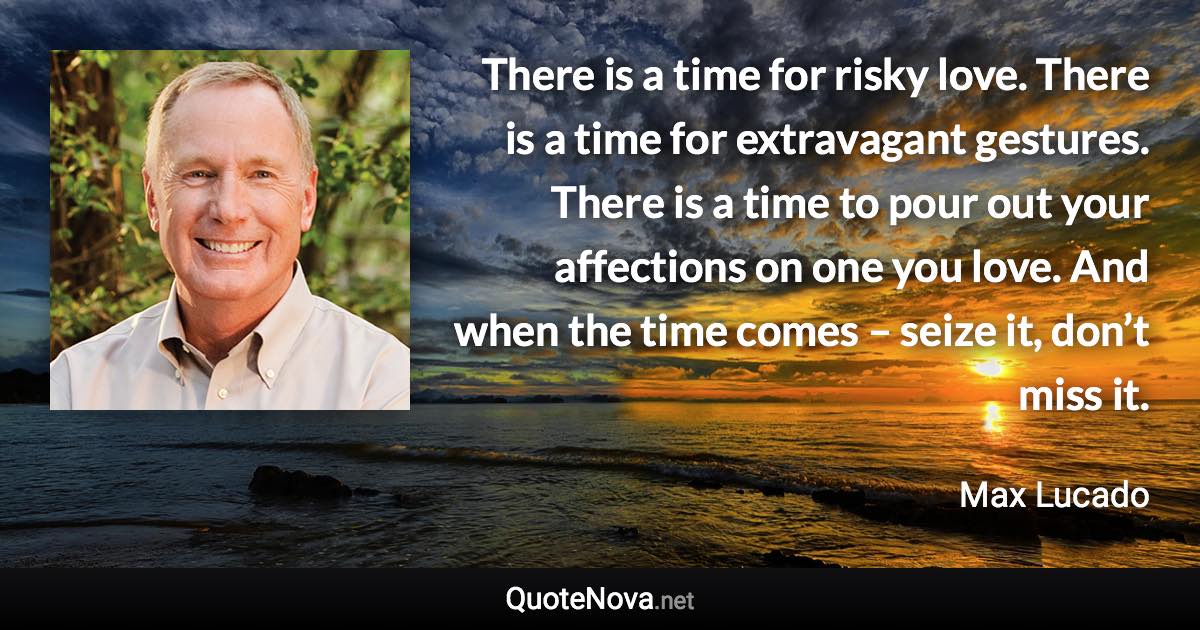 There is a time for risky love. There is a time for extravagant gestures. There is a time to pour out your affections on one you love. And when the time comes – seize it, don’t miss it. - Max Lucado quote