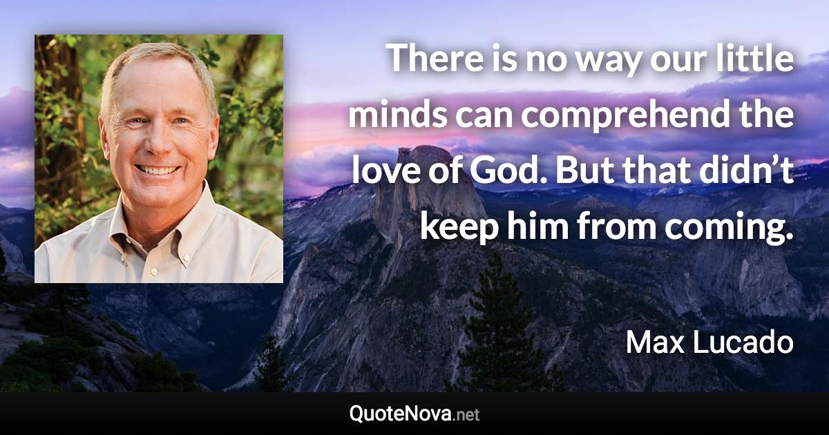 There is no way our little minds can comprehend the love of God. But that didn’t keep him from coming. - Max Lucado quote