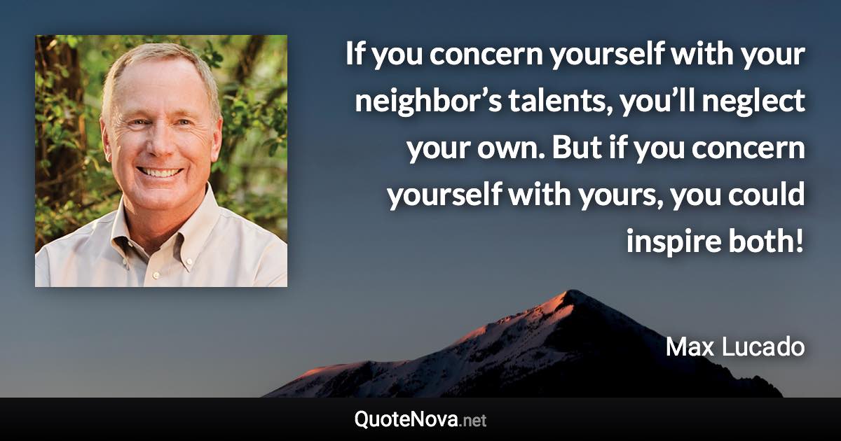If you concern yourself with your neighbor’s talents, you’ll neglect your own. But if you concern yourself with yours, you could inspire both! - Max Lucado quote