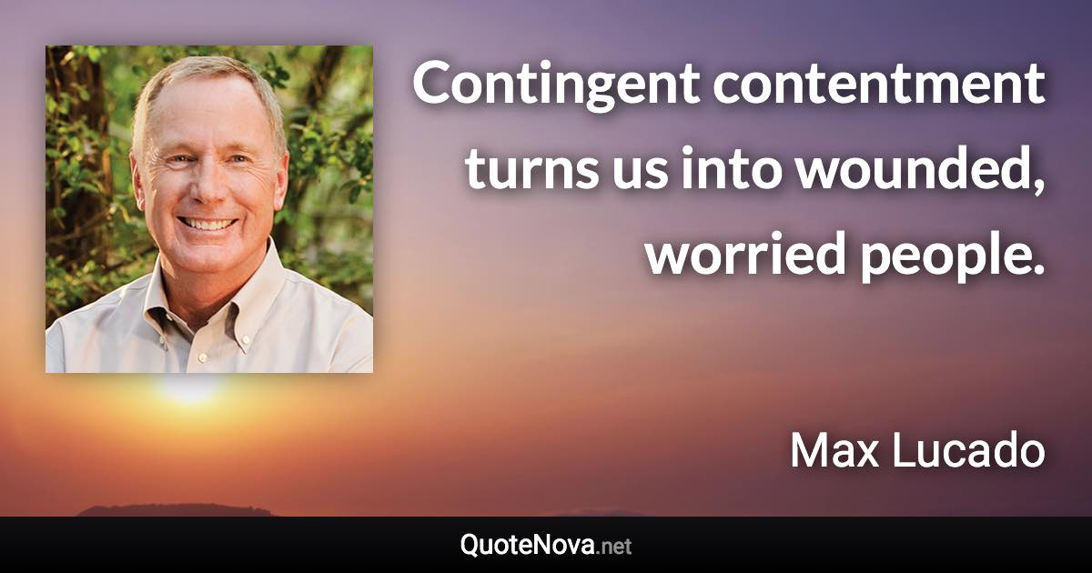 Contingent contentment turns us into wounded, worried people. - Max Lucado quote