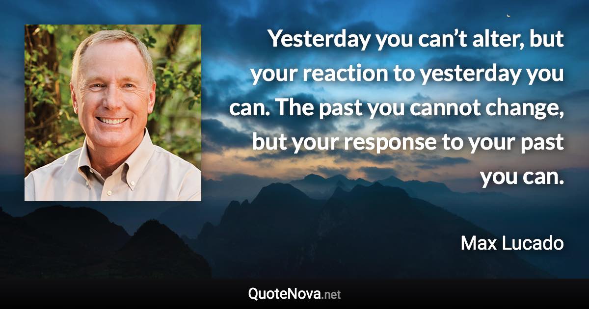 Yesterday you can’t alter, but your reaction to yesterday you can. The past you cannot change, but your response to your past you can. - Max Lucado quote