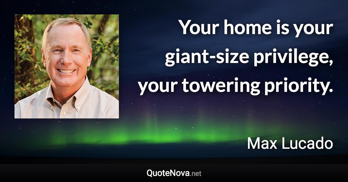 Your home is your giant-size privilege, your towering priority. - Max Lucado quote