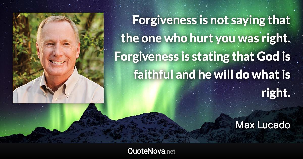 Forgiveness is not saying that the one who hurt you was right. Forgiveness is stating that God is faithful and he will do what is right. - Max Lucado quote