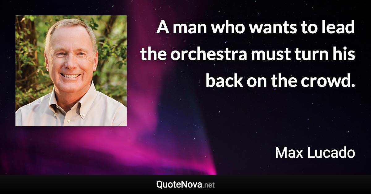A man who wants to lead the orchestra must turn his back on the crowd. - Max Lucado quote