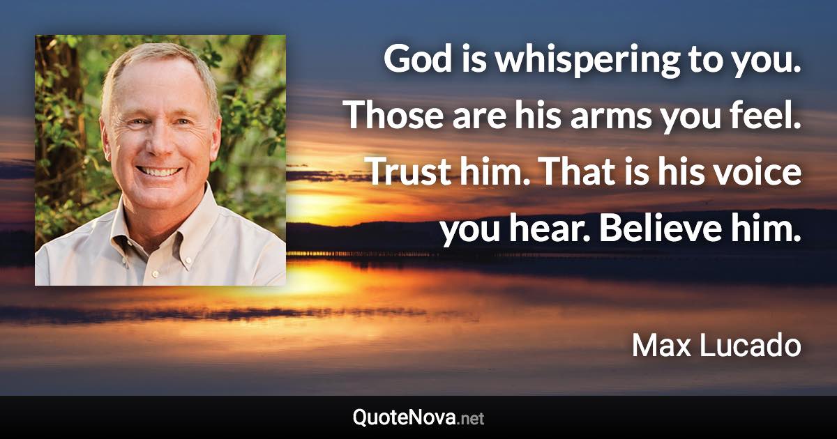 God is whispering to you. Those are his arms you feel. Trust him. That is his voice you hear. Believe him. - Max Lucado quote