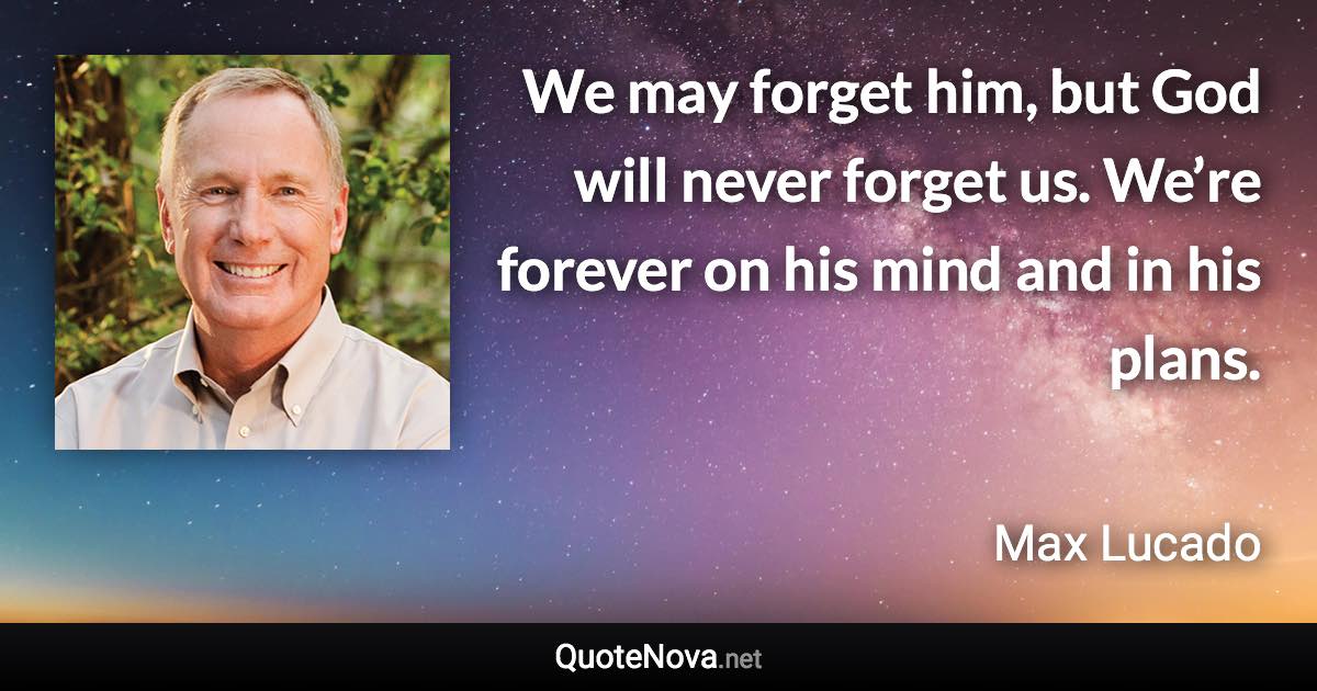 We may forget him, but God will never forget us. We’re forever on his mind and in his plans. - Max Lucado quote