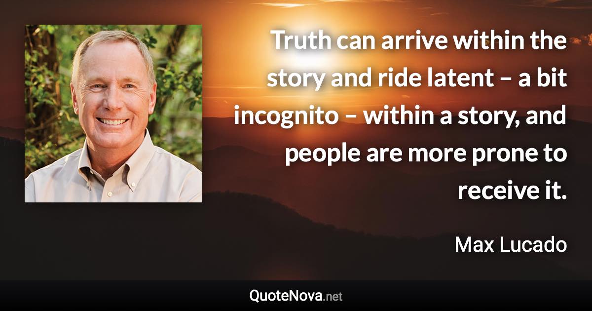 Truth can arrive within the story and ride latent – a bit incognito – within a story, and people are more prone to receive it. - Max Lucado quote