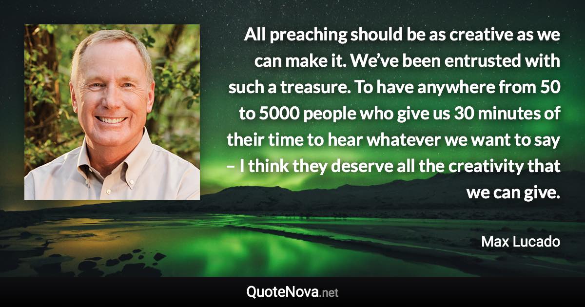 All preaching should be as creative as we can make it. We’ve been entrusted with such a treasure. To have anywhere from 50 to 5000 people who give us 30 minutes of their time to hear whatever we want to say – I think they deserve all the creativity that we can give. - Max Lucado quote