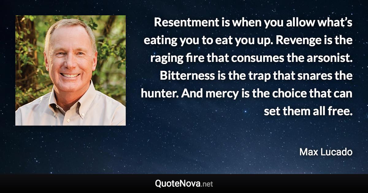 Resentment is when you allow what’s eating you to eat you up. Revenge is the raging fire that consumes the arsonist. Bitterness is the trap that snares the hunter. And mercy is the choice that can set them all free. - Max Lucado quote