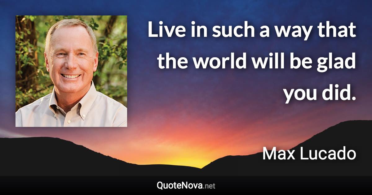 Live in such a way that the world will be glad you did. - Max Lucado quote