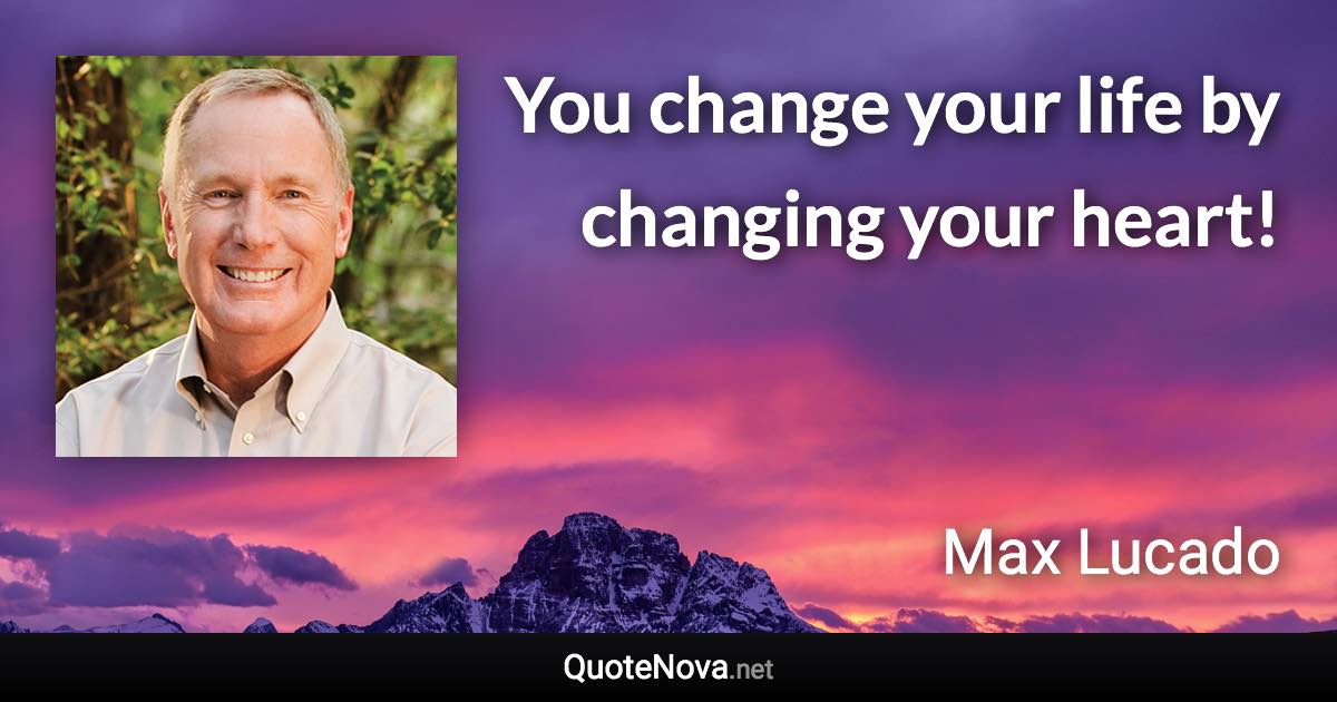 You change your life by changing your heart! - Max Lucado quote