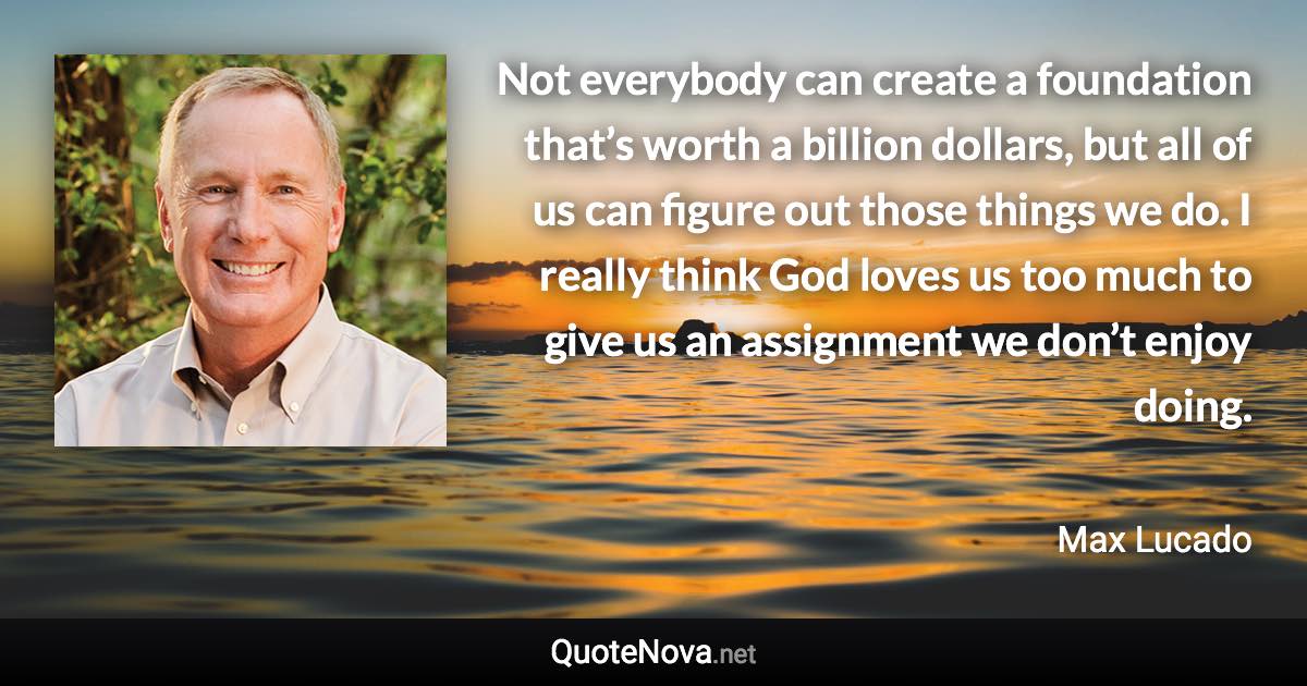 Not everybody can create a foundation that’s worth a billion dollars, but all of us can figure out those things we do. I really think God loves us too much to give us an assignment we don’t enjoy doing. - Max Lucado quote