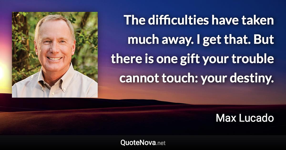 The difficulties have taken much away. I get that. But there is one gift your trouble cannot touch: your destiny. - Max Lucado quote