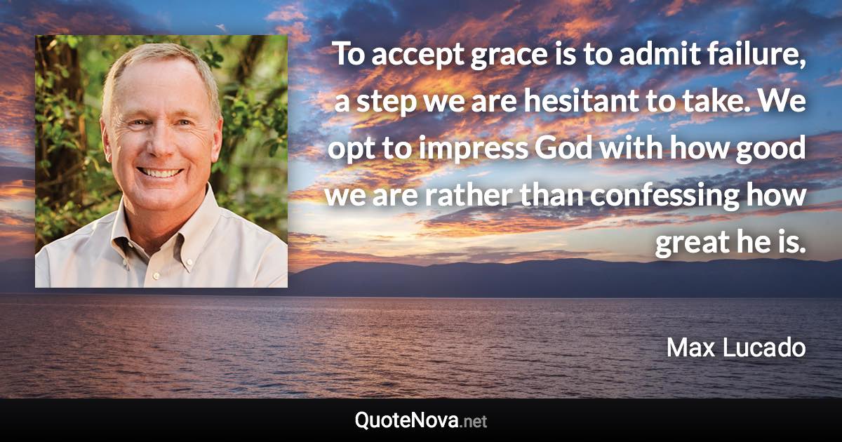 To accept grace is to admit failure, a step we are hesitant to take. We opt to impress God with how good we are rather than confessing how great he is. - Max Lucado quote