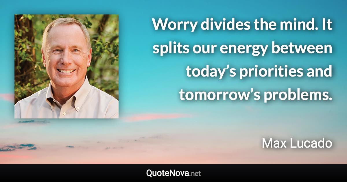 Worry divides the mind. It splits our energy between today’s priorities and tomorrow’s problems. - Max Lucado quote