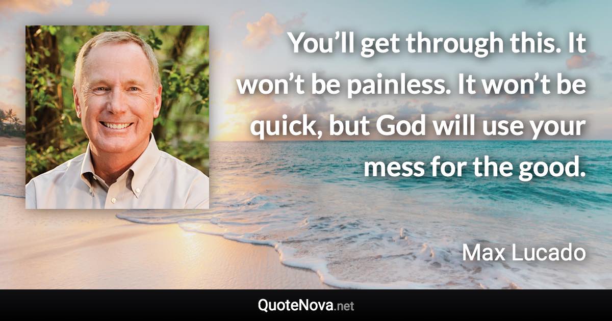 You’ll get through this. It won’t be painless. It won’t be quick, but God will use your mess for the good. - Max Lucado quote