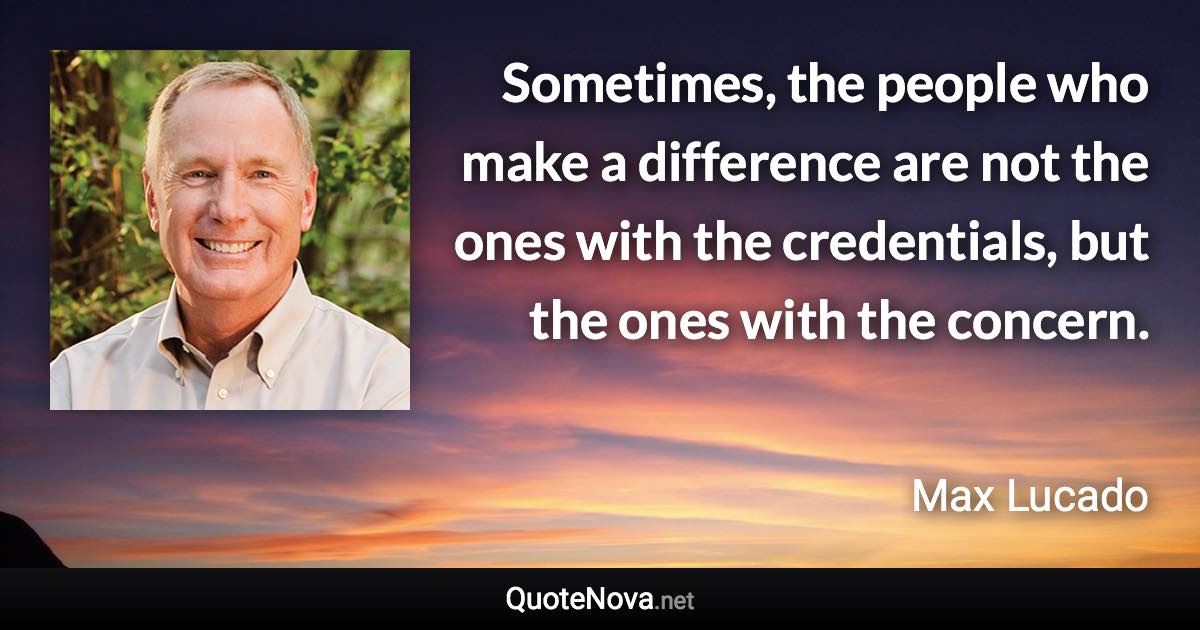 Sometimes, the people who make a difference are not the ones with the credentials, but the ones with the concern. - Max Lucado quote