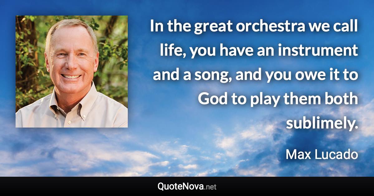 In the great orchestra we call life, you have an instrument and a song, and you owe it to God to play them both sublimely. - Max Lucado quote