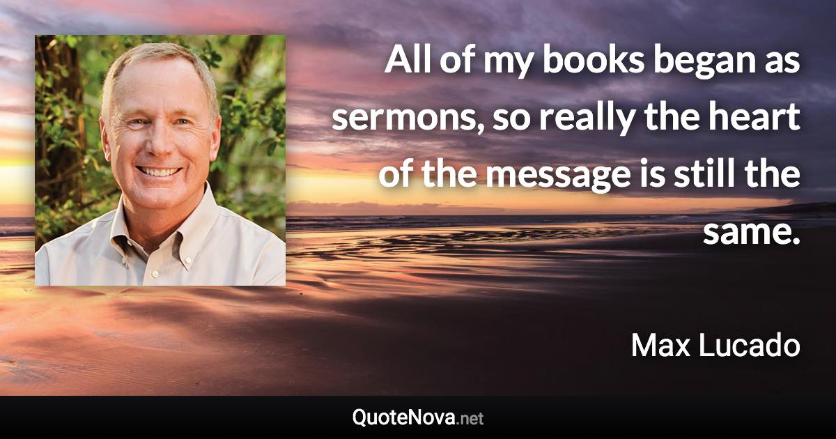 All of my books began as sermons, so really the heart of the message is still the same. - Max Lucado quote