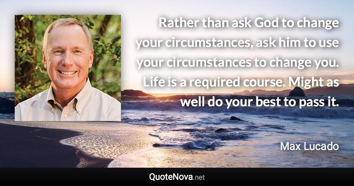 Rather than ask God to change your circumstances, ask him to use your circumstances to change you. Life is a required course. Might as well do your best to pass it. - Max Lucado quote