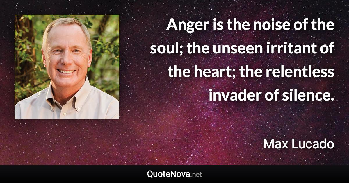 Anger is the noise of the soul; the unseen irritant of the heart; the relentless invader of silence. - Max Lucado quote