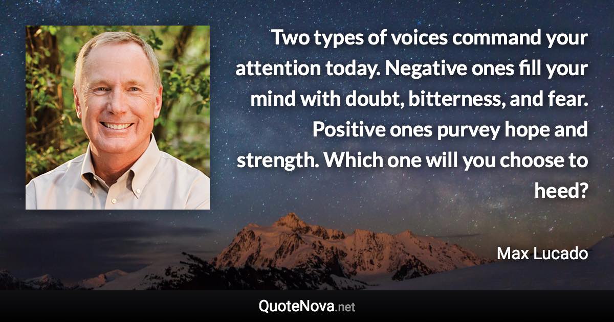 Two types of voices command your attention today. Negative ones fill your mind with doubt, bitterness, and fear. Positive ones purvey hope and strength. Which one will you choose to heed? - Max Lucado quote