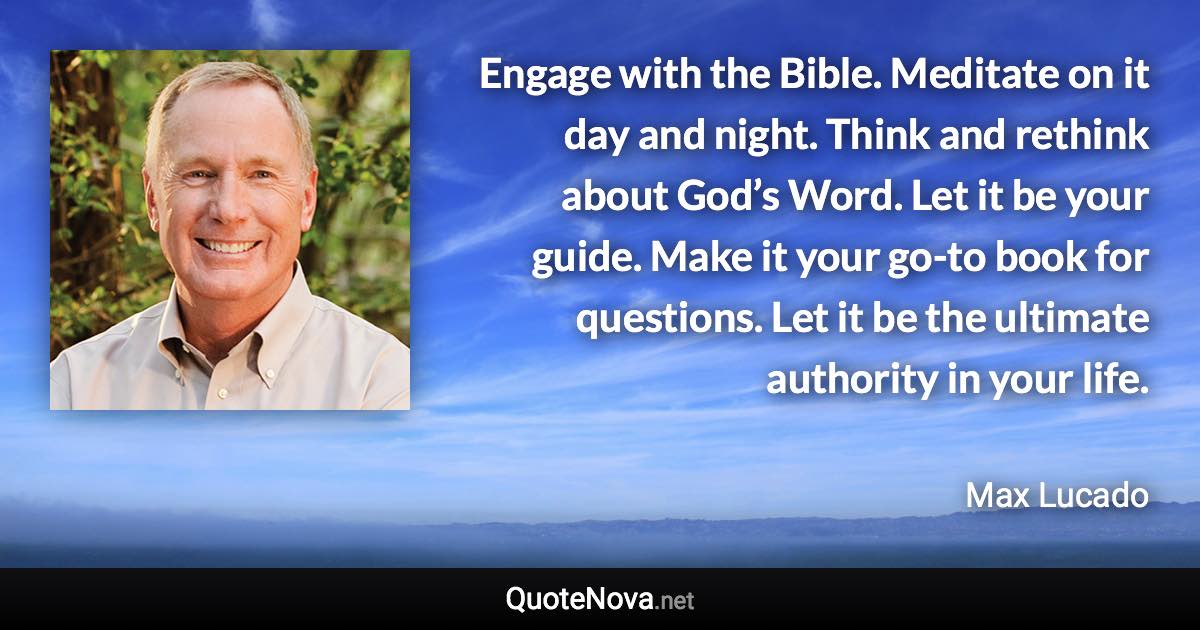 Engage with the Bible. Meditate on it day and night. Think and rethink about God’s Word. Let it be your guide. Make it your go-to book for questions. Let it be the ultimate authority in your life. - Max Lucado quote