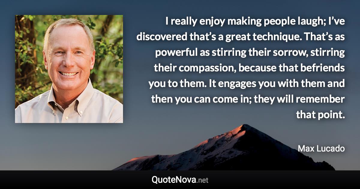 I really enjoy making people laugh; I’ve discovered that’s a great technique. That’s as powerful as stirring their sorrow, stirring their compassion, because that befriends you to them. It engages you with them and then you can come in; they will remember that point. - Max Lucado quote