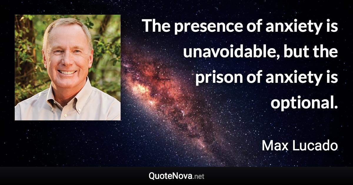 The presence of anxiety is unavoidable, but the prison of anxiety is optional. - Max Lucado quote