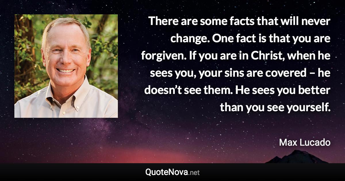 There are some facts that will never change. One fact is that you are forgiven. If you are in Christ, when he sees you, your sins are covered – he doesn’t see them. He sees you better than you see yourself. - Max Lucado quote