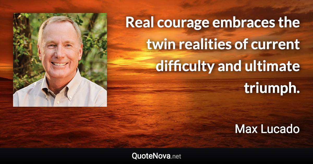 Real courage embraces the twin realities of current difficulty and ultimate triumph. - Max Lucado quote