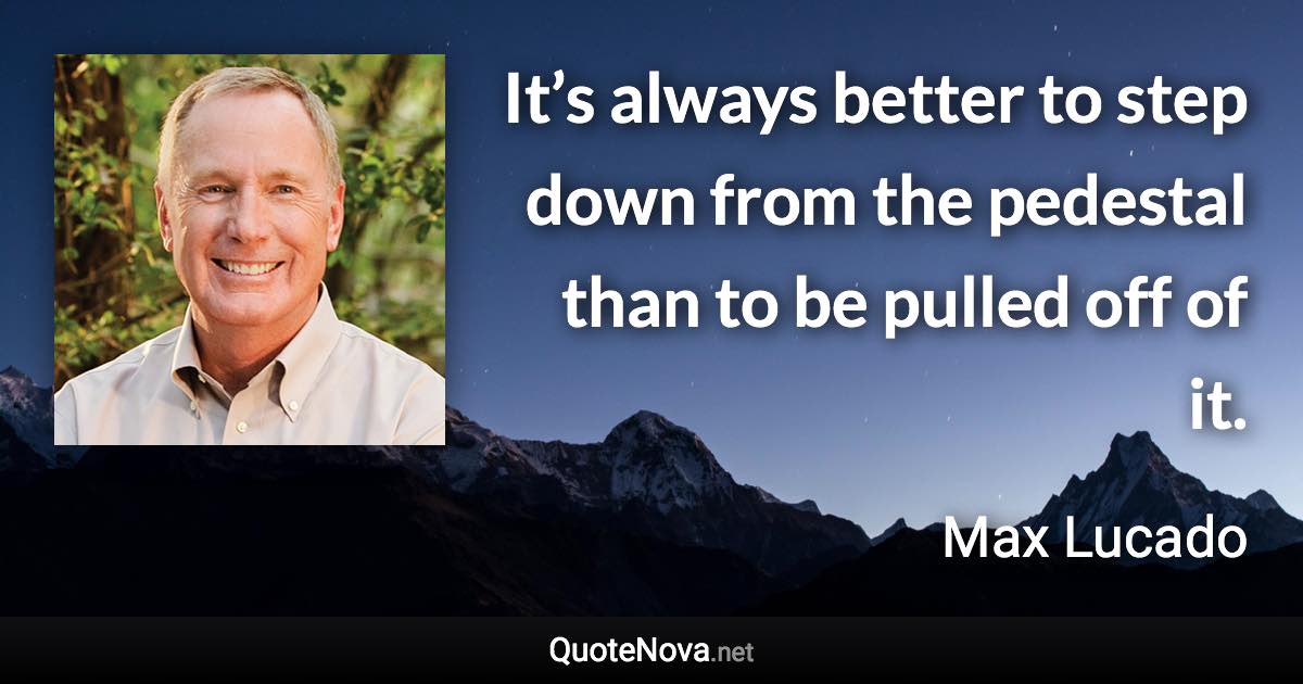 It’s always better to step down from the pedestal than to be pulled off of it. - Max Lucado quote