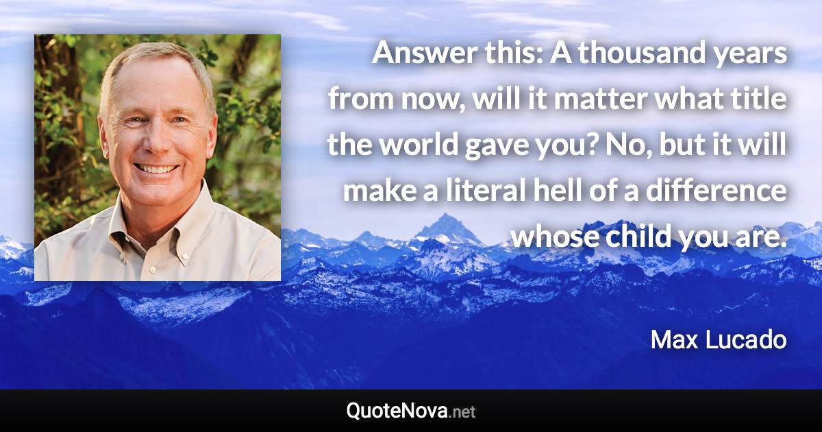 Answer this: A thousand years from now, will it matter what title the world gave you? No, but it will make a literal hell of a difference whose child you are. - Max Lucado quote