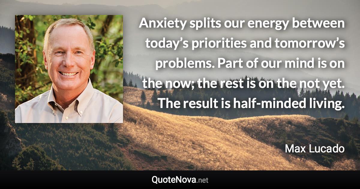 Anxiety splits our energy between today’s priorities and tomorrow’s problems. Part of our mind is on the now; the rest is on the not yet. The result is half-minded living. - Max Lucado quote