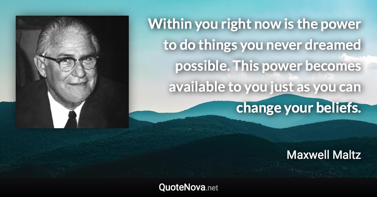 Within you right now is the power to do things you never dreamed possible. This power becomes available to you just as you can change your beliefs. - Maxwell Maltz quote