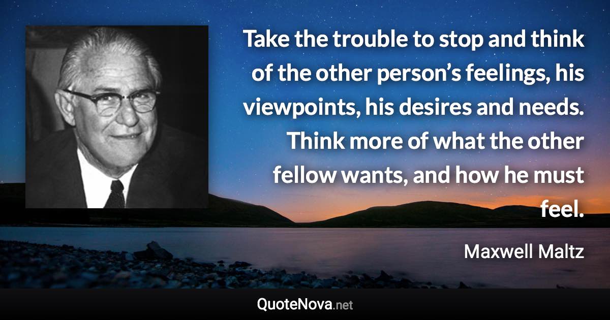 Take the trouble to stop and think of the other person’s feelings, his viewpoints, his desires and needs. Think more of what the other fellow wants, and how he must feel. - Maxwell Maltz quote