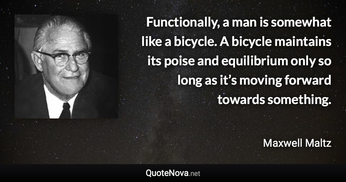 Functionally, a man is somewhat like a bicycle. A bicycle maintains its poise and equilibrium only so long as it’s moving forward towards something. - Maxwell Maltz quote