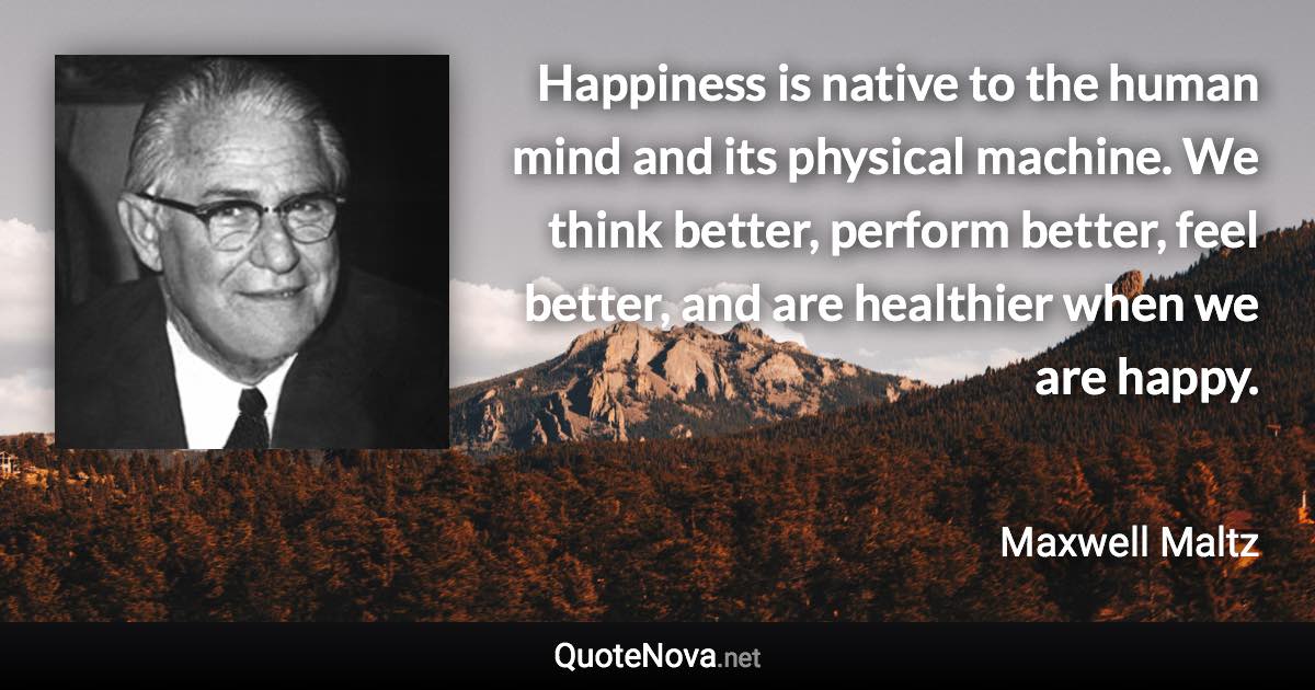 Happiness is native to the human mind and its physical machine. We think better, perform better, feel better, and are healthier when we are happy. - Maxwell Maltz quote