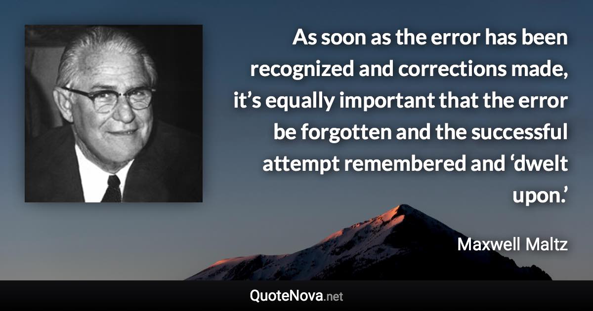 As soon as the error has been recognized and corrections made, it’s equally important that the error be forgotten and the successful attempt remembered and ‘dwelt upon.’ - Maxwell Maltz quote