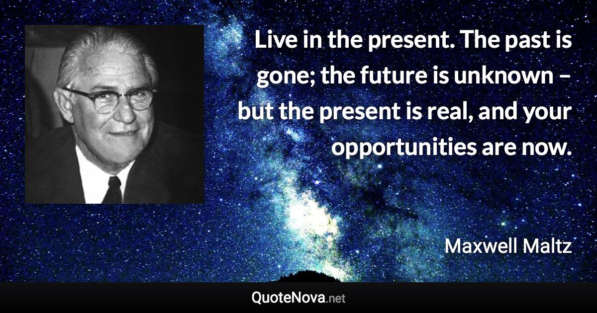 Live in the present. The past is gone; the future is unknown – but the present is real, and your opportunities are now. - Maxwell Maltz quote