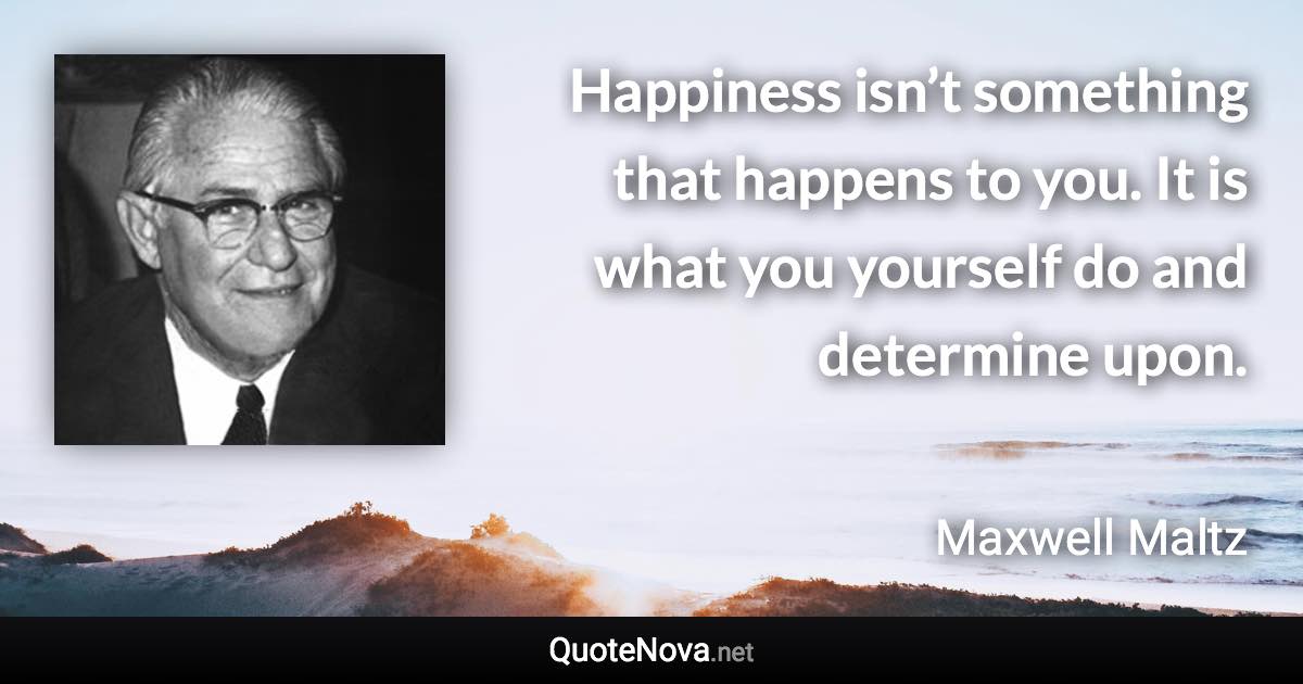 Happiness isn’t something that happens to you. It is what you yourself do and determine upon. - Maxwell Maltz quote