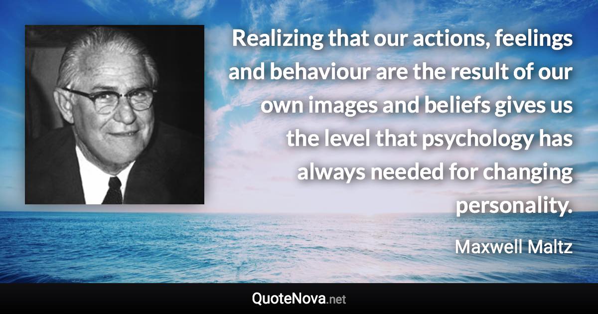 Realizing that our actions, feelings and behaviour are the result of our own images and beliefs gives us the level that psychology has always needed for changing personality. - Maxwell Maltz quote