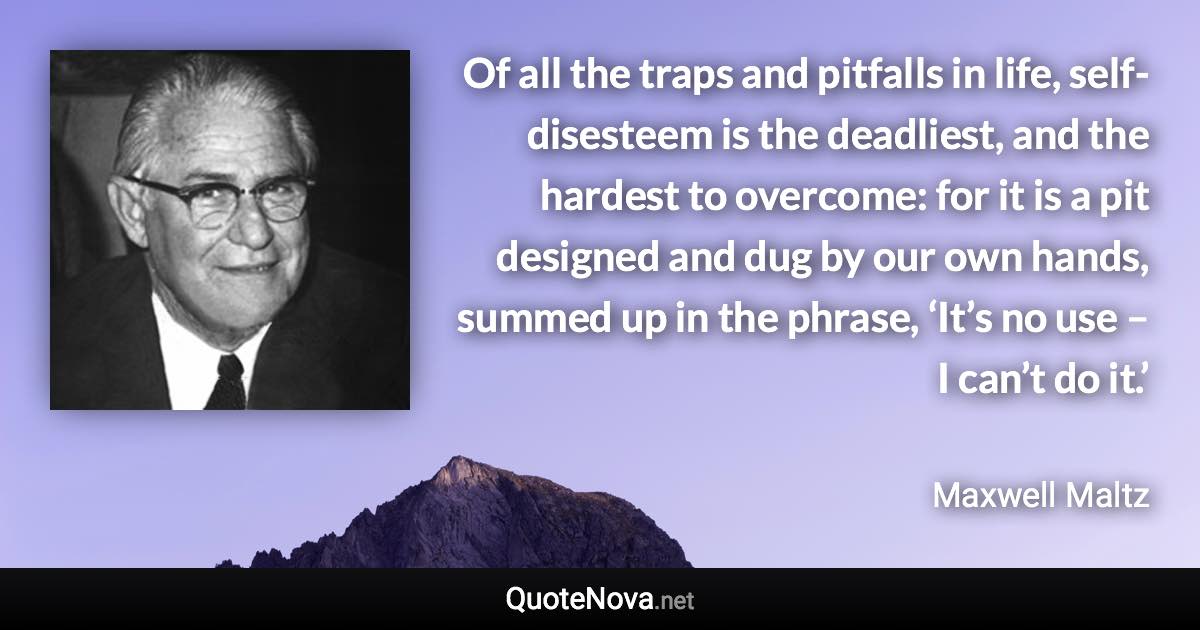 Of all the traps and pitfalls in life, self-disesteem is the deadliest, and the hardest to overcome: for it is a pit designed and dug by our own hands, summed up in the phrase, ‘It’s no use – I can’t do it.’ - Maxwell Maltz quote